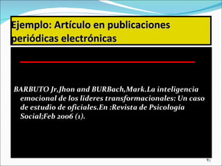 Ejemplo:   Artículo en publicaciones periódicas electrónicas BARBUTO Jr,Jhon and BURBach,Mark.La inteligencia emocional de los lideres transformacionales: Un caso de estudio de oficiales.En :Revista de Psicología Social;Feb 2006 (1). 