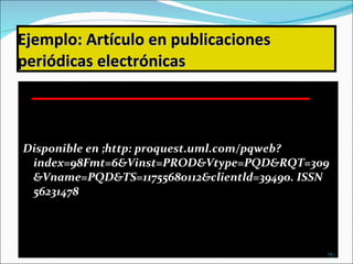 Ejemplo:   Artículo en publicaciones periódicas electrónicas Disponible en ;http: proquest.uml.com/pqweb?index=98Fmt=6&Vinst=PROD&Vtype=PQD&RQT=309&Vname=PQD&TS=11755680112&clientld=39490. ISSN 56231478 