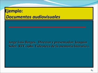 Ejemplo:   Documentos audiovisuales Jorge Luis Borges.  Director y presentador: Joaquín Soler. RTV, 1980. Videoteca de la memoria literaria 1.  