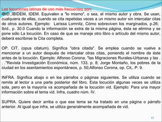 Las locuciones latinas de uso más frecuentes son :  IBID.,IBIDEM, IDEM. Equivalen a "lo mismo", o sea, el mismo autor y obra. Se usan, cualquiera de ellas, cuando se cita repetidas veces a un mismo autor sin intercalar citas de otros autores. Ejemplo:  Larissa Lomnitz, Cómo sobreviven los marginados, p.26;  Ibíd., p. 30.0 Cuando la información se extra de la misma página, ésta se elimina y se pone sólo La locución. En caso de que se maneje otro libro o artículo del mismo autor, deberá escribirse la Cita completa. OP. CIT. (opus citatum). Significa "obra citada". Se emplea cuando se vuelve a mencionar a un autor después de intercalar otras citas, poniendo el nombre de éste antes de la locución. Ejemplo: Alfonso Corona, "las Migraciones Rurales-Urbanas y las . . ."Revista Investigación Económica, núm. 133, p. 8; Jorge Montaño, los pobres de la ciudad en los asentamientos espontáneos, p. 50;Alfonso Corona, op. Cit,. P. 9.  INFRA. Significa abajo o en los párrafos o páginas siguientes. Se utiliza cuando se remite al lector a una parte posterior del libro. Esta locución algunas veces se utiliza sola, pero en la mayoría va acompañada de la locución vid. Ejemplo: Para una mayor información sobre el tema vid. Infra, cuadro núm. IV.  SUPRA. Quiere decir arriba o que ese tema se ha tratado en una página o párrafo anterior. Al igual que infra, se utiliza generalmente acompañada de vid.  
