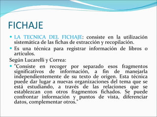 FICHAJE LA TECNICA DEL FICHAJE : consiste en la utilización sistemática de las fichas de extracción y recopilación.  Es una técnica para registrar información de libros o artículos.  Según Lucarelli y Correa: "Consiste en recoger por separado esos fragmentos significativos de información, a fin de manejarla independientemente de su texto de origen. Esta técnica puede dar lugar a nuevas organizaciones del tema que se está estudiando, a través de las relaciones que se establezcan con otros fragmentos fichados. Se puede confrontar información y puntos de vista, diferenciar datos, complementar otros."  