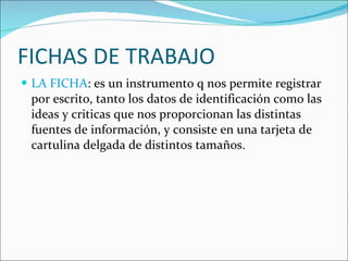 FICHAS DE TRABAJO LA FICHA : es un instrumento q nos permite registrar por escrito, tanto los datos de identificación como las ideas y criticas que nos proporcionan las distintas fuentes de información, y consiste en una tarjeta de cartulina delgada de distintos tamaños. 