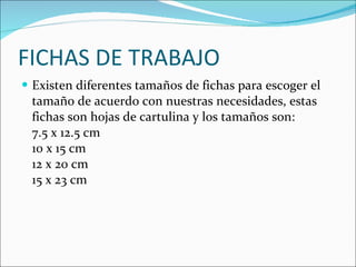 FICHAS DE TRABAJO Existen diferentes tamaños de fichas para escoger el tamaño de acuerdo con nuestras necesidades, estas fichas son hojas de cartulina y los tamaños son:  7.5 x 12.5 cm 10 x 15 cm 12 x 20 cm 15 x 23 cm 