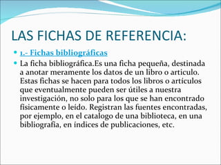 LAS FICHAS DE REFERENCIA: 1.- Fichas bibliográficas La ficha bibliográfica.Es una ficha pequeña, destinada a anotar meramente los datos de un libro o articulo. Estas fichas se hacen para todos los libros o artículos que eventualmente pueden ser útiles a nuestra investigación, no solo para los que se han encontrado físicamente o leído. Registran las fuentes encontradas, por ejemplo, en el catalogo de una biblioteca, en una bibliografía, en índices de publicaciones, etc. 