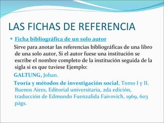 LAS FICHAS DE REFERENCIA Ficha bibliográfica de un solo autor Sirve para anotar las referencias bibliográficas de una libro de una solo autor, Si el autor fuese una institución se escribe el nombre completo de la institución seguida de la sigla si es que tuviese Ejemplo: GALTUNG,  Johan.  Teoría y métodos de investigación social , Tomo I y II. Buenos Aires, Editorial universitaria, 2da edición, traducción de Edmundo Fuenzalida Faivovich, 1969, 603 págs. 