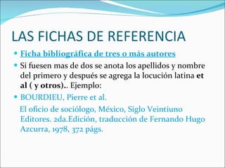 LAS FICHAS DE REFERENCIA Ficha bibliográfica de tres o más autores Si fuesen mas de dos se anota los apellidos y nombre del primero y después se agrega la locución latina  et al ( y otros). . Ejemplo: BOURDIEU, Pierre et al.  El oficio de sociólogo, México, Siglo Veintiuno Editores. 2da.Edición, traducción de Fernando Hugo Azcurra, 1978, 372 págs. 