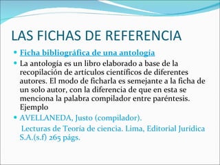 LAS FICHAS DE REFERENCIA Ficha bibliográfica de una antología La antología es un libro elaborado a base de la recopilación de artículos científicos de diferentes autores. El modo de ficharla es semejante a la ficha de un solo autor, con la diferencia de que en esta se menciona la palabra compilador entre paréntesis. Ejemplo AVELLANEDA, Justo (compilador).  Lecturas de Teoría de ciencia. Lima, Editorial Jurídica S.A.(s.f) 265 págs. 