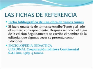 LAS FICHAS DE REFERENCIA Ficha bibliográfica de una obra de varios tomos Si fuera una serie de tomos se escribe Tomo y al lado el numero correspondiente. Después se indica el lugar de la edición Seguidamente se escribe el nombre de la editorial que algunas veces se presenta como Ediciones. ENCICLOPEDIA DIDÁCTICA CORDINAL. Corporación Editora Continental S.A. Lima, 1985, 4 tomos. 