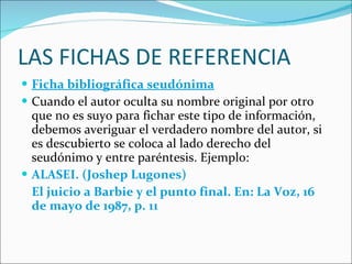 LAS FICHAS DE REFERENCIA Ficha bibliográfica seudónima Cuando el autor oculta su nombre original por otro que no es suyo para fichar este tipo de información, debemos averiguar el verdadero nombre del autor, si es descubierto se coloca al lado derecho del seudónimo y entre paréntesis. Ejemplo: ALASEI. (Joshep Lugones) El juicio a Barbie y el punto final. En: La Voz, 16 de mayo de 1987, p. 11 
