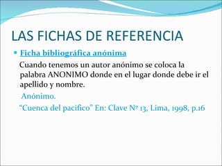 LAS FICHAS DE REFERENCIA Ficha bibliográfica anónima Cuando tenemos un autor anónimo se coloca la palabra ANONIMO donde en el lugar donde debe ir el apellido y nombre.  Anónimo.  “ Cuenca del pacifico” En: Clave Nº 13, Lima, 1998, p.16 