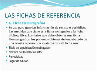 LAS FICHAS DE REFERENCIA 2.- Ficha Hemerografica Se usa para guardar información de revista o periódico. Las medidas que tiene esta ficha son iguales a la ficha bibliográfica. Los datos que debe obtener una ficha Hemerográfica, los podemos obtener del encabezado de una revista ó periódico los datos de esta ficha son: Titulo de la publicación (subrayado)  Nombre del Director o Editor  Periodicidad  Lugar de edición .  
