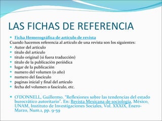 LAS FICHAS DE REFERENCIA Ficha Hemerográfica de artículo de revista Cuando hacemos referencia al artículo de una revista son los siguientes: Autor del articulo  titulo del articulo  titulo original (si fuera traducción)  titulo de la publicación periódica  lugar de la publicación  numero del volumen (o año)  numero del fascículo  paginas inicial y final del artículo  fecha del volumen o fascículo, etc.  O'DONNELL, Guillermo. “Reflexiones sobre las tendencias del estado burocrático autoritario”. En:  Revista Mexicana de sociología , México, UNAM, Instituto de Investigaciones Sociales, Vol. XXXIX, Enero-Marzo, Num.1, pp. 9-59 