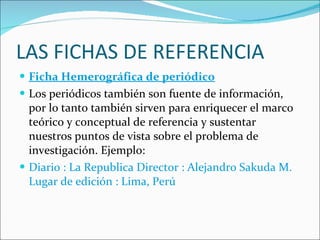 LAS FICHAS DE REFERENCIA Ficha Hemerográfica de periódico Los periódicos también son fuente de información, por lo tanto también sirven para enriquecer el marco teórico y conceptual de referencia y sustentar nuestros puntos de vista sobre el problema de investigación. Ejemplo: Diario : La Republica Director : Alejandro Sakuda M. Lugar de edición : Lima, Perú 