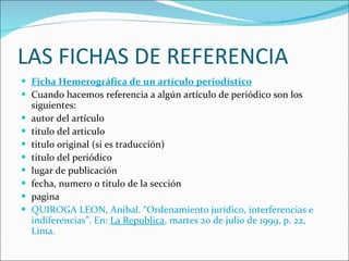 LAS FICHAS DE REFERENCIA Ficha Hemerográfica de un artículo periodístico Cuando hacemos referencia a algún artículo de periódico son los siguientes: autor del artículo  titulo del articulo  titulo original (si es traducción)  titulo del periódico  lugar de publicación  fecha, numero o titulo de la sección  pagina  QUIROGA LEON, Anibal. “Ordenamiento jurídico, interferencias e indiferencias”. En:  La Republica , martes 20 de julio de 1999, p. 22, Lima. 