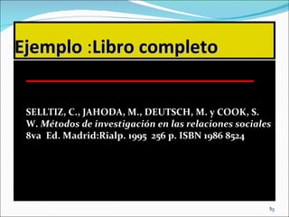 Ejemplo  : Libro completo SELLTIZ, C., JAHODA, M., DEUTSCH, M. y COOK, S. W.  Métodos de investigación en las relaciones sociales  8va  Ed. Madrid:Rialp. 1995  256 p. ISBN 1986 8524 