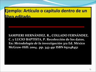 Ejemplo:   Artículo o capítulo dentro de un libro editado SAMPIERI HERNÁNDEZ, R., COLLADO FERNÁNDEZ, C. y LUCIO BAPTISTA, P. Recolección de los datos. En:  Metodología de la investigación  3ra Ed. México McGraw-Hill: 2004 . pp. 343-491 ISBN 652148452 