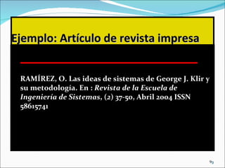 Ejemplo: Artículo de revista impresa RAMÍREZ, O. Las ideas de sistemas de George J. Klir y su metodología. En :  Revista de la Escuela de Ingeniería de Sistemas , ( 2 ) 37-50, Abril 2004 ISSN 58615741 