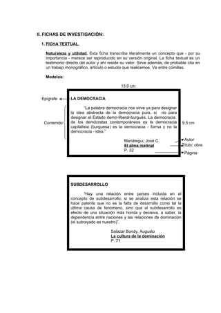 II. FICHAS DE INVESTIGACIÓN:
1. FICHA TEXTUAL.
Naturaleza y utilidad. Esta ficha transcribe literalmente un concepto que - por su
importancia - merece ser reproducido en su versión original. La ficha textual es un
testimonio directo del autor y ahí reside su valor. Sirve además, de probable cita en
un trabajo monográfico, artículo o estudio que realicemos. Va entre comillas.
Modelos:
Título: obra
9.5 cm
LA DEMOCRACIA
“La palabra democracia nos sirve ya para designar
la idea abstracta de la democracia pura, si no para
designar el Estado demo-liberal-burgués. La democracia
de los demócratas contemporáneos es la democracia
capitalista (burguesa) es la democracia - forma y no la
democracia - idea.”
Mariátegui, José C.
El alma matinal
P. 32
SUBDESARROLLO
“Hay una relación entre países incluida en el
concepto de subdesarrollo; si se analiza esta relación se
hace patente que no es la falta de desarrollo como tal la
última causa de fenómeno, sino que el subdesarrollo es
efecto de una situación más honda y decisiva, a saber, la
dependencia entre naciones y las relaciones de dominación
(el subrayado es nuestro)”.
Salazar Bondy, Augusto
La cultura de la dominación
P. 71
15.0 cm
Epígrafe
Contenido
Autor
Página
 