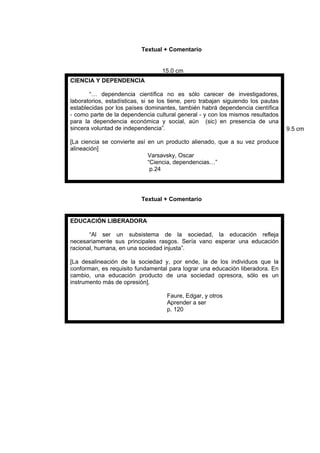 Textual + Comentario
Textual + Comentario
CIENCIA Y DEPENDENCIA
“… dependencia científica no es sólo carecer de investigadores,
laboratorios, estadísticas, si se los tiene, pero trabajan siguiendo los pautas
establecidas por los países dominantes, también habrá dependencia científica
- como parte de la dependencia cultural general - y con los mismos resultados
para la dependencia económica y social, aún (sic) en presencia de una
sincera voluntad de independencia”.
[La ciencia se convierte así en un producto alienado, que a su vez produce
alineación]
Varsavsky, Oscar
“Ciencia, dependencias…”
p.24
EDUCACIÓN LIBERADORA
“Al ser un subsistema de la sociedad, la educación refleja
necesariamente sus principales rasgos. Sería vano esperar una educación
racional, humana, en una sociedad injusta”.
[La desalineación de la sociedad y, por ende, la de los individuos que la
conforman, es requisito fundamental para lograr una educación liberadora. En
cambio, una educación producto de una sociedad opresora, sólo es un
instrumento más de opresión].
Faure, Edgar, y otros
Aprender a ser
p. 120
15.0 cm
9.5 cm
 