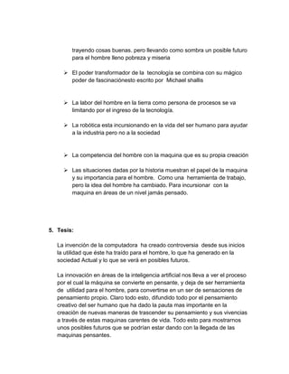 trayendo cosas buenas. pero llevando como sombra un posible futuro
         para el hombre lleno pobreza y miseria

      El poder transformador de la tecnología se combina con su mágico
       poder de fascinaciónesto escrito por Michael shallis


      La labor del hombre en la tierra como persona de procesos se va
       limitando por el ingreso de la tecnología.

      La robótica esta incursionando en la vida del ser humano para ayudar
       a la industria pero no a la sociedad


      La competencia del hombre con la maquina que es su propia creación

      Las situaciones dadas por la historia muestran el papel de la maquina
       y su importancia para el hombre. Como una herramienta de trabajo,
       pero la idea del hombre ha cambiado. Para incursionar con la
       maquina en áreas de un nivel jamás pensado.




5. Tesis:

   La invención de la computadora ha creado controversia desde sus inicios
   la utilidad que éste ha traído para el hombre, lo que ha generado en la
   sociedad Actual y lo que se verá en posibles futuros.

   La innovación en áreas de la inteligencia artificial nos lleva a ver el proceso
   por el cual la máquina se convierte en pensante, y deja de ser herramienta
   de utilidad para el hombre, para convertirse en un ser de sensaciones de
   pensamiento propio. Claro todo esto, difundido todo por el pensamiento
   creativo del ser humano que ha dado la pauta mas importante en la
   creación de nuevas maneras de trascender su pensamiento y sus vivencias
   a través de estas maquinas carentes de vida. Todo esto para mostrarnos
   unos posibles futuros que se podrían estar dando con la llegada de las
   maquinas pensantes.
 
