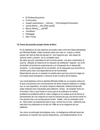 El ProfesorAcquaviva
         G Simondon
         Joseph weizenbaum __Articulo__ Technological Intoxication
         James Martin __the wired society
         Marvin Minsky __ del MIT
         JhonBiram
         Heidegger
         Alan Turing


12. Toma de posición propia frente al libro:

   En la realidad en la que estamos se puede notar como las ideas planteadas
   por Michael Shallis están tomando cada vez más un cuerpo y mente
   propia, tan solo la idea de pensar en una maquina que sea capaz de
   razonar sentir y pensar es un completo caos.
   Se sabe que por naturaleza el ser humano posee una gran creatividad, la
   cual ha utilizado al máximo en la creación de artefactos “objetos” con el fin
   de facilitar al hombre la supervivencia y en búsqueda de un desarrollo
   evolutivo. La tecnología se ha convertido en la respuesta que encontró el
   hombre para crear una dependencia en la humanidad.
   Dependencia que en un pasado no existía pero que hoy como la magia se
   ha creado para entorpecer y remover al ser humano de la historia.

   Las computadoras como lo plantea Michael shallis es un proceso arduo en
   el que una persona con conocimientos de dicha maquina elabora un código
   con un uso especifico, el cual la maquina interpreta. Anteriormente solo
   estas órdenes eran impuestas para elaborar tareas de carácter físico en
   el hombre, Pero si eso fuese lo único que se le ordenara no habría
   problema el problema está en crear códigos en la cuales se le da forma al
   pensamiento de una maquina el crear la manera de que una forma inerte no
   viva piense trae una consecuencia social, shallis nos ha mostrado como
   en dicho texto se representa todo lo que vemos hoy en día, sabiendo que
   este libro fue publicado en el año de 1986 se ve la magnitud de sus
   palabras.

   Ver cómo va enfocado tecnologías como la inteligencia artificial hacia las
   personas, la creación de nuevos dispositivos, y la implementación en la
 