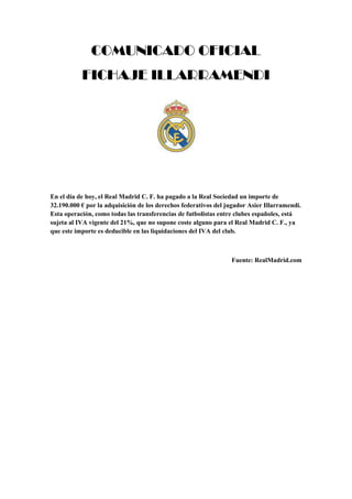 COMUNICADO OFICIAL
FICHAJE ILLARRAMENDI
En el día de hoy, el Real Madrid C. F. ha pagado a la Real Sociedad un importe de
32.190.000 € por la adquisición de los derechos federativos del jugador Asier Illarramendi.
Esta operación, como todas las transferencias de futbolistas entre clubes españoles, está
sujeta al IVA vigente del 21%, que no supone coste alguno para el Real Madrid C. F., ya
que este importe es deducible en las liquidaciones del IVA del club.
Fuente: RealMadrid.com
 