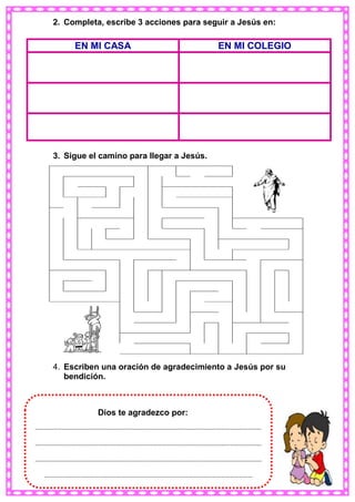 2. Completa, escribe 3 acciones para seguir a Jesús en:
3. Sigue el camino para llegar a Jesús.
4. Escriben una oración de agradecimiento a Jesús por su
bendición.
EN MI CASA EN MI COLEGIO
……………………………………………………………………………………………………………………………………
……………………………………………………………………………………………………………………………………
……………………………………………………………………………………………………………………………………
…………………………………………………………………………………………………………………………
Dios te agradezco por:
 