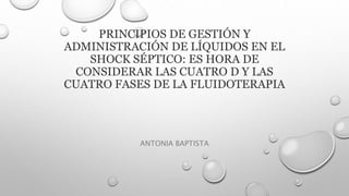 PRINCIPIOS DE GESTIÓN Y
ADMINISTRACIÓN DE LÍQUIDOS EN EL
SHOCK SÉPTICO: ES HORA DE
CONSIDERAR LAS CUATRO D Y LAS
CUATRO FASES DE LA FLUIDOTERAPIA
ANTONIA BAPTISTA
 