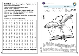 M H G A L A T A S A Z M A R C O S D F S
A B U E U Z E C Q B S T Q A E M U N E T
T N O F I L I P E C S E S M S A O L H C
E F E S I O S A M D I H E B R E O S G O
O P P H D A M D J F O Y K S U T P U R L
B H R K G E O O M G P U Y F S U L M T O
C O R I N T I O S H L O V O U L O A Y S
M G O T N R E N B I M P P G O H S P U E
S U R I J U A N B E T A N H S I C O I N
A P B C P M N A A K S N X U A E H C O S
N T N D F I L I M O N B D O N W I A P E
P R M U E N M M L L G S F P J Q C L W S
E E T I M O T E O M T A G E U F K I E M
D S Q O X P D M R N E N H A A B E P R A
R L U C A S Z A T O R J J V N V N S Q R
O C P R O M A N O S S U K U P C A I A I
E R A H U O X V U P A D L O K D S S S T
Y L C L J L C L O Q W A O L O M R J Z I
T E S A L O N I C E N S R S A N T F D T
H V B G H J K L B E R M S A N T I A G O
Mi compromiso: Leer la Biblia y orar con mis padres
………………………………………………………………………………………………..
Estudiante:………………………………………………………………… Grado y Secc.: ………………
Actividad: Desarrolla el siguiente Pupibiblia con los
libros del Nuevo Testamento:
Evangelios: MATEO, MARCOS, LUCAS, JUAN.
HECHOS DE LOS APÓSTOLES.
Cartas de San Pablo: ROMANOS, CORINTIOS, GÁLATAS,
EFESIOS, FILIPENSES, COLOSENSES, TESALONICENSES,
TIMOTEO, TITO, FILEMÓN, HEBREOS.
Cartas Apostólicas: SANTIAGO, SAN PEDRO, SAN JUAN, SAN
JUDAS.
Libro escrita por Juan el Apóstol: APOCALIPSIS.
 