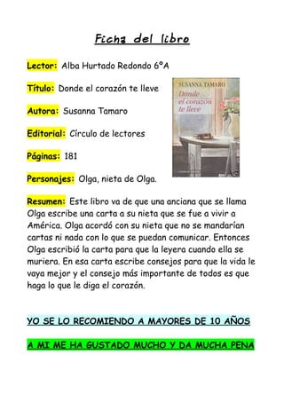 Ficha del lib ro
Lector: Alba Hurtado Redondo 6ºA
Título: Donde el corazón te lleve
Autora: Susanna Tamaro
Editorial: Círculo de lectores
Páginas: 181
Personajes: Olga, nieta de Olga.
Resumen: Este libro va de que una anciana que se llama
Olga escribe una carta a su nieta que se fue a vivir a
América. Olga acordó con su nieta que no se mandarían
cartas ni nada con lo que se puedan comunicar. Entonces
Olga escribió la carta para que la leyera cuando ella se
muriera. En esa carta escribe consejos para que la vida le
vaya mejor y el consejo más importante de todos es que
haga lo que le diga el corazón.
YO SE LO RECOMIENDO A MAYORES DE 10 AÑOS
A MI ME HA GUSTADO MUCHO Y DA MUCHA PENA