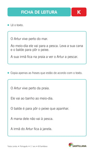 FICHA DE LEITURA K
  Lê o texto.
Todos Juntos  •  Português  •  1.o
ano  •  © Santillana
 
Copia apenas as frases que estão de acordo com o texto.
O Artur vive perto do mar.
Ao meio-dia ele vai para a pesca. Leva a sua cana
e o balde para pôr o peixe.
A sua irmã fica na praia a ver o Artur a pescar.
O Artur vive perto da praia.
Ele vai ao banho ao meio-dia.
O balde é para pôr o peixe que apanhar.
A mana dele não vai à pesca.
A irmã do Artur fica à janela.
 
