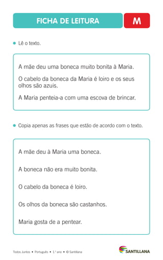FICHA DE LEITURA M
  Lê o texto.
Todos Juntos  •  Português  •  1.o
ano  •  © Santillana
 
Copia apenas as frases que estão de acordo com o texto.
A mãe deu uma boneca muito bonita à Maria.
O cabelo da boneca da Maria é loiro e os seus
olhos são azuis.
A Maria penteia-a com uma escova de brincar.
A mãe deu à Maria uma boneca.
A boneca não era muito bonita.
O cabelo da boneca é loiro.
Os olhos da boneca são castanhos.
Maria gosta de a pentear.
 