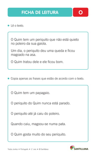 FICHA DE LEITURA O
  Lê o texto.
Todos Juntos  •  Português  •  1.o
ano  •  © Santillana
 
Copia apenas as frases que estão de acordo com o texto.
O Quim tem um periquito que não está quieto
no poleiro da sua gaiola.
Um dia, o periquito deu uma queda e ficou
magoado na asa.
O Quim tratou dele e ele ficou bom.
O Quim tem um papagaio.
O periquito do Quim nunca está parado.
O periquito até já caiu do poleiro.
Quando caiu, magoou-se numa pata.
O Quim gosta muito do seu periquito.
 