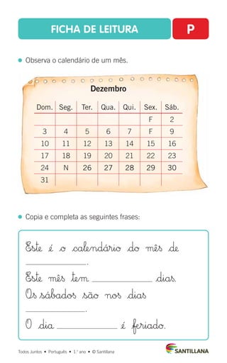 FICHA DE LEITURA P
  Observa o calendário de um mês.
Todos Juntos  •  Português  •  1.o
ano  •  © Santillana
  Copia e completa as seguintes frases:
E∞s™ ¢´ |Ø |ca‘endáriØ |dØ µê§ |∂
.
E∞s™ µê§ $™eµ |dia§.
O÷§ $sábado§ $sãØ no§ |dia§
.
O |diå ¢´ |ƒæ∞riadØ.
Dezembro
Dom. Seg. Ter. Qua. Qui. Sex. Sáb.
F 2
3 4 5 6 7 F 9
10 11 12 13 14 15 16
17 18 19 20 21 22 23
24 N 26 27 28 29 30
31
 