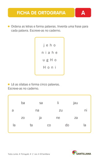 FICHA DE ORTOGRAFIA A
 
Ordena as letras e forma palavras. Inventa uma frase para
cada palavra. Escreve-as no caderno.
  Lê as sílabas e forma cinco palavras.
Escreve-as no caderno.
Todos Juntos  •  Português  •  1.o
ano  •  © Santillana
ba    sa    li    jau
a      na      zu      ni
zo    ja    ne    za
la    ta    co    do    la
j e h o
n i a h e
u  g  H  o
H  o  n  i
 