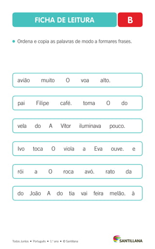 FICHA DE LEITURA B
  Ordena e copia as palavras de modo a formares frases.
avião  muito  O  voa  alto.
pai  Filipe  café.  toma  O  do
vela  do  A  Vítor  iluminava  pouco.
Ivo  toca  O  viola  a  Eva  ouve.  e
rói  a  O  roca  avó.  rato  da
do João A do tia vai feira melão. à
Todos Juntos  •  Português  •  1.o
ano  •  © Santillana
 