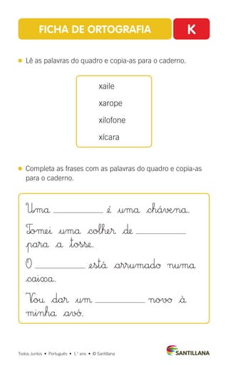 FICHA DE ORTOGRAFIA K
 
Lê as palavras do quadro e copia-as para o caderno.
 
Completa as frases com as palavras do quadro e copia-as
para o caderno.
xaile
xarope
xilofone
xícara
Todos Juntos  •  Português  •  1.o
ano  •  © Santillana
U|må ¢´ $umå |chá√æ∞nå.
T
|oµeı $umå |colˇe® |∂
|parå |å $tosß.
O ¢est´å |arrumadØ numå
|caixå.
V
∞o† $da® $uµ novØ |ä
minhå |av´Ø.
 