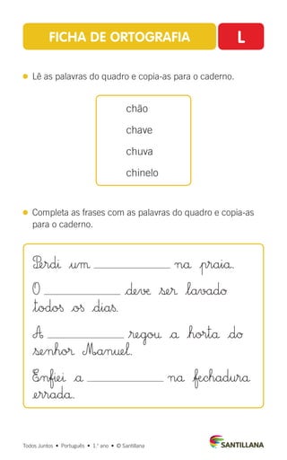 FICHA DE ORTOGRAFIA L
 
Lê as palavras do quadro e copia-as para o caderno.
 
Completa as frases com as palavras do quadro e copia-as
para o caderno.
chão
chave
chuva
chinelo
Todos Juntos  •  Português  •  1.o
ano  •  © Santillana
P£erdı $uµ nå |praiå.
O |∂e√æ $ße® $lavadØ
$todo§ |o§ |dia§.
A $®ego† |å |hortå |dØ
$ßenho® M∞an†e‘.
E∞nfıeı |å nå |ƒÆchadurå
¢erradå.
 