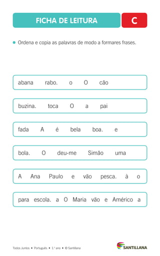 FICHA DE LEITURA C
  Ordena e copia as palavras de modo a formares frases.
abana  rabo.  o  O  cão
buzina.  toca  O  a  pai
fada  A  é  bela  boa.  e
bola.   O   deu-me   Simão   uma
A   Ana   Paulo   e   vão   pesca.   à   o
para escola. a O Maria vão e Américo a
Todos Juntos  •  Português  •  1.o
ano  •  © Santillana
 