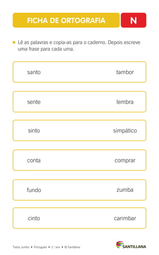 Todos Juntos  •  Português  •  1.o
ano  •  © Santillana
FICHA DE ORTOGRAFIA N
 
Lê as palavras e copia-as para o caderno. Depois escreve
uma frase para cada uma.
santo
sente
sinto
conta
fundo
cinto
tambor
lembra
simpático
comprar
zumba
carimbar
 