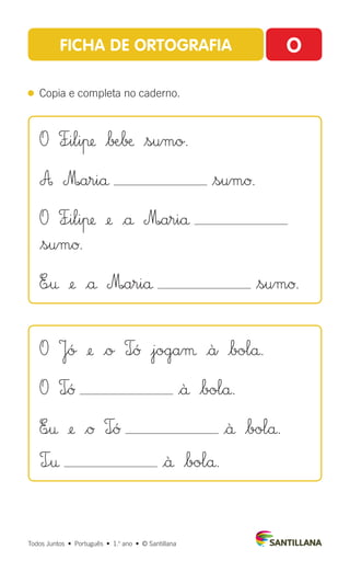 Todos Juntos  •  Português  •  1.o
ano  •  © Santillana
FICHA DE ORTOGRAFIA O
 
Copia e completa no caderno.
O F÷iliπ $∫Æ∫æ $sumo.
A M|ariå $sumØ.
O F÷iliπ ¢ |å M|ariå
$sumØ.
E÷† ¢ |å M|ariå $sumØ.
O Jó ¢ |o T∞Û |jogaµ |à |bolå.
O T∞Û $ä $bolå.
E∞† ¢ $Ø T∞Û |ä $bolå.
T÷† |ä $bolå.
 