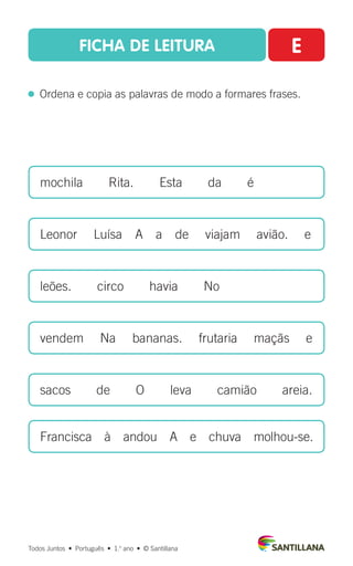 FICHA DE LEITURA E
  Ordena e copia as palavras de modo a formares frases.
mochila  Rita.  Esta  da  é
Leonor   Luísa  A  a  de   viajam   avião.   e
leões.  circo  havia  No
vendem   Na   bananas.   frutaria   maçãs   e
sacos  de  O  leva  camião  areia.
Francisca  à  andou  A  e  chuva  molhou-se.
Todos Juntos  •  Português  •  1.o
ano  •  © Santillana
 