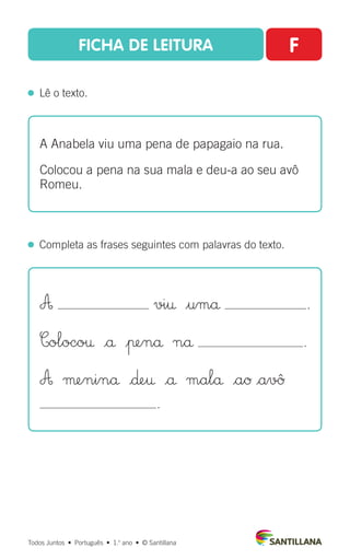 FICHA DE LEITURA F
  Lê o texto.
Todos Juntos  •  Português  •  1.o
ano  •  © Santillana
  Completa as frases seguintes com palavras do texto.
A Anabela viu uma pena de papagaio na rua.
Colocou a pena na sua mala e deu-a ao seu avô
Romeu.
A vi† $umå .
Coloco† |å |πenå nå .
A µeninå |∂e† |å malå |aØ |avû
.
 