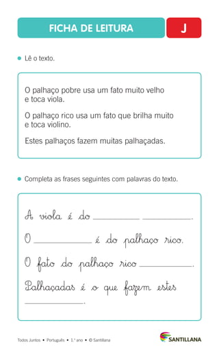 FICHA DE LEITURA J
  Lê o texto.
Todos Juntos  •  Português  •  1.o
ano  •  © Santillana
  Completa as frases seguintes com palavras do texto.
O palhaço pobre usa um fato muito velho
e toca viola.
O palhaço rico usa um fato que brilha muito
e toca violino.
Estes palhaços fazem muitas palhaçadas.
A violå ¢´ |dØ .
O ¢´ |dØ |palhaçØ $ricØ.
O |fatØ |dØ |palhaçØ $ricØ .
P÷alhaçada§ ¢´ |o q† |faΩeµ ¢es™e§
.
 