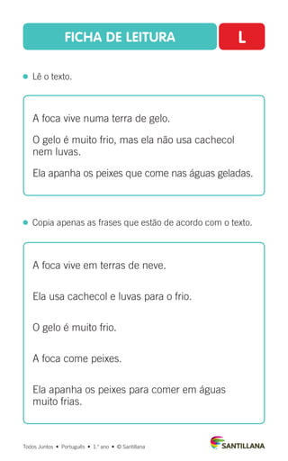 FICHA DE LEITURA L
  Lê o texto.
Todos Juntos  •  Português  •  1.o
ano  •  © Santillana
 
Copia apenas as frases que estão de acordo com o texto.
A foca vive numa terra de gelo.
O gelo é muito frio, mas ela não usa cachecol
nem luvas.
Ela apanha os peixes que come nas águas geladas.
A foca vive em terras de neve.
Ela usa cachecol e luvas para o frio.
O gelo é muito frio.
A foca come peixes.
Ela apanha os peixes para comer em águas
muito frias.
 