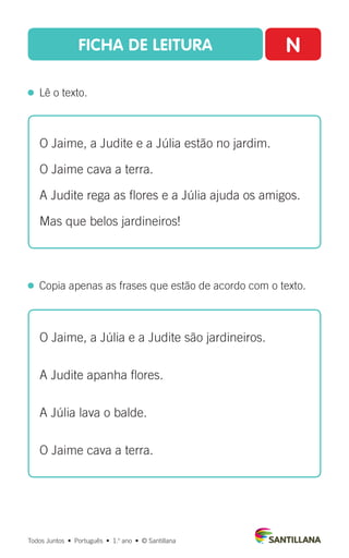 FICHA DE LEITURA N
  Lê o texto.
Todos Juntos  •  Português  •  1.o
ano  •  © Santillana
 
Copia apenas as frases que estão de acordo com o texto.
O Jaime, a Judite e a Júlia estão no jardim.
O Jaime cava a terra.
A Judite rega as flores e a Júlia ajuda os amigos.
Mas que belos jardineiros!
O Jaime, a Júlia e a Judite são jardineiros.
A Judite apanha flores.
A Júlia lava o balde.
O Jaime cava a terra.
 