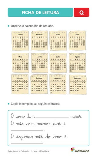 FICHA DE LEITURA Q
  Observa o calendário de um ano.
Todos Juntos  •  Português  •  1.o
ano  •  © Santillana
  Copia e completa as seguintes frases:
O |anØ $™eµ µeß∞§.
O µê§ |coµ µeno§ |dia§ ¢´
.
O $ßegundØ µê§ |dØ |anØ ¢´
.
Janeiro
S T Q Q S S D
F 2 3 4
5 6 7 8 9 10 11
12 13 14 15 16 17 18
19 20 21 22 23 24 25
26 27 28 29 30 31
Julho
S T Q Q S S D
1 2 3 4
5 6 7 8 9 10 11
12 13 14 15 16 17 18
19 20 21 22 23 24 25
26 27 28 29 30 31
Agosto
S T Q Q S S D
1 2
3 4 5 6 7 8 9
10 11 12 13 14 F 16
17 18 19 20 21 22 23
24 25 26 27 28 29 30
31
Abril
S T Q Q S S D
1 2 3 4 5
6 7 8 9 10 11 12
13 14 15 16 17 18 19
20 21 22 23 24 F 26
27 28 29 30
Fevereiro
S T Q Q S S D
1
2 3 4 5 6 7 8
9 F 11 12 13 14 15
16 17 18 19 20 21 22
23 24 25 26 27 28
Maio
S T Q Q S S D
F 2 3
4 5 6 7 8 9 10
11 12 13 14 15 16 17
18 19 20 21 22 23 24
25 F 27 28 29 30 31
Junho
S T Q Q S S D
1 2 3 4 5 6 7
8 9 F 11 12 13 14
15 16 17 18 19 20 21
22 23 24 25 26 27 28
29 30
Março
S T Q Q S S D
1
2 3 4 5 6 7 8
9 10 11 12 13 14 15
16 17 18 19 20 21 22
23 24 25 26 27 28 29
30 31
Setembro
S T Q Q S S D
1 2 3 4 5 6
7 8 9 10 11 12 13
14 15 16 17 18 19 20
21 22 23 24 25 26 27
28 29 30
Outubro
S T Q Q S S D
1 2 3 4
F 6 7 8 9 10 11
12 13 14 15 16 17 18
19 20 21 22 23 24 25
26 27 28 29 30 31
Novembro
S T Q Q S S D
F
2 3 4 5 6 7 8
9 10 11 12 13 14 15
16 17 18 19 20 21 22
23 24 25 26 27 28 29
30
Dezembro
S T Q Q S S D
F 2 3 4 5 6
7 F 9 10 11 12 13
14 15 16 17 18 19 20
21 22 23 24 F 26 27
28 29 30 31
 