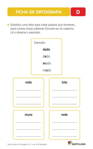 FICHA DE ORTOGRAFIA D
 
Substitui uma letra para cada palavra que formares,
para criares novas palavras Escreve-as no caderno.
Lê e observa o exemplo.
Exemplo:
dado
dedo
medo
mudo
roda
muro
lula
rede
Todos Juntos  •  Português  •  1.o
ano  •  © Santillana
 