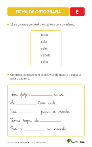 FICHA DE ORTOGRAFIA E
 
Lê as palavras do quadro e copia-as para o caderno.
 
Completa as frases com as palavras do quadro e copia-as
para o caderno.
cedo
sela
sete
cebola
Célia
Todos Juntos  •  Português  •  1.o
ano  •  © Santillana
V
|o† |faΩe® |ano§.
A $™em $ße∂.
F÷uı |parå |å ¢escolå.
C|omı $sopå |∂ .
P÷u§ |å nØ |cavalØ.
 