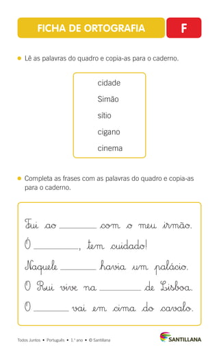 FICHA DE ORTOGRAFIA F
 
Lê as palavras do quadro e copia-as para o caderno.
 
Completa as frases com as palavras do quadro e copia-as
para o caderno.
cidade
Simão
sítio
cigano
cinema
Todos Juntos  •  Português  •  1.o
ano  •  © Santillana
F∞uı |aØ |coµ |Ø µe† $irmãØ.
Ó , |™eµ |cuidadØ!
N|aq†e‘ |haviå $uµ |paláciØ.
O R|uı vi√æ nå |∂ L∞isboå.
O vaı ¢eµ |cimå |dø |cavalø.
 